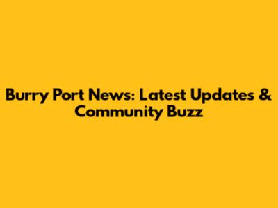 Burry Port News: Latest Updates & Community Buzz