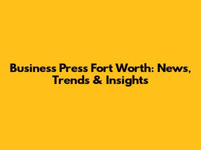 Business Press Fort Worth: News, Trends & Insights