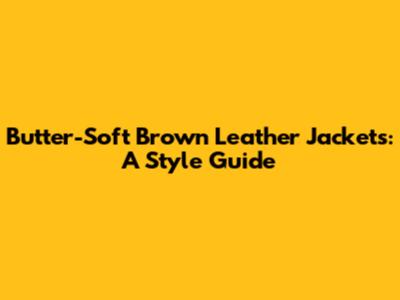 Butter-Soft Brown Leather Jackets: A Style Guide