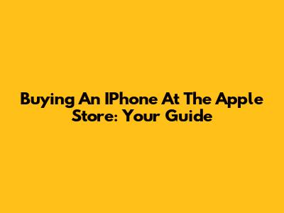 Buying An IPhone At The Apple Store: Your Guide