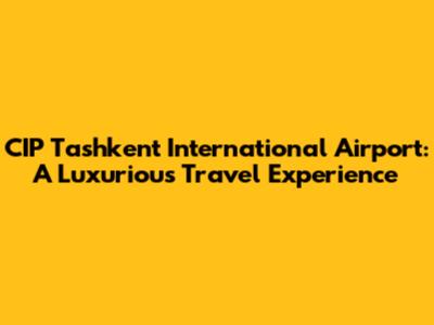 CIP Tashkent International Airport: A Luxurious Travel Experience
