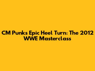 CM Punk's Epic Heel Turn: The 2012 WWE Masterclass