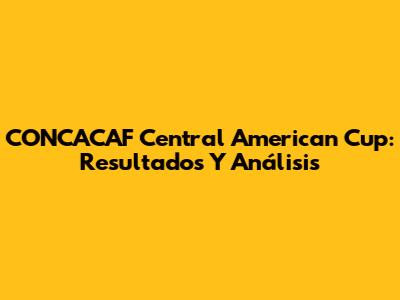 CONCACAF Central American Cup: Resultados Y Análisis