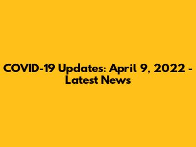 COVID-19 Updates: April 9, 2022 - Latest News