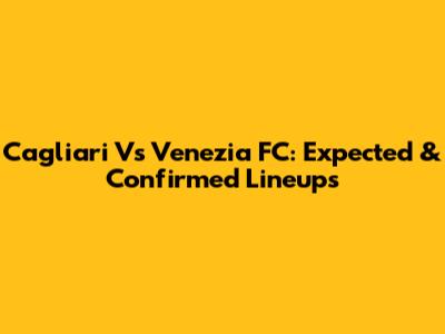 Cagliari Vs Venezia FC: Expected & Confirmed Lineups