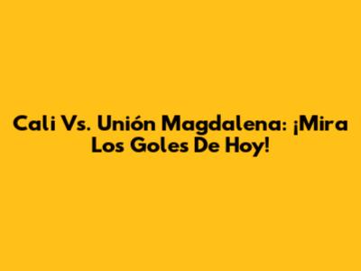 Cali Vs. Unión Magdalena: ¡Mira Los Goles De Hoy!