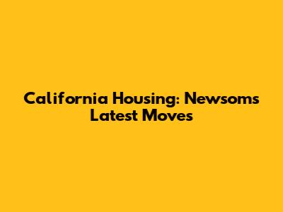 California Housing: Newsom's Latest Moves