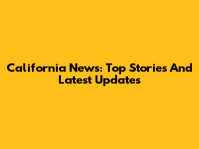 California News: Top Stories And Latest Updates