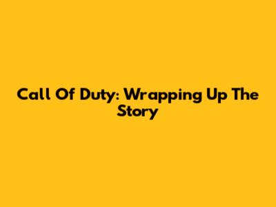 Call Of Duty: Wrapping Up The Story