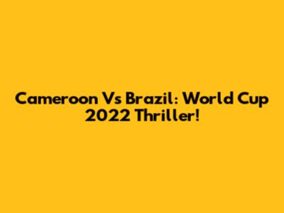 Cameroon Vs Brazil: World Cup 2022 Thriller!