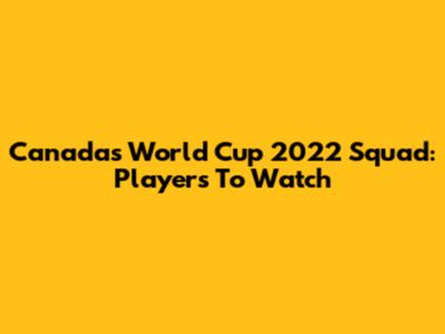 Canada's World Cup 2022 Squad: Players To Watch