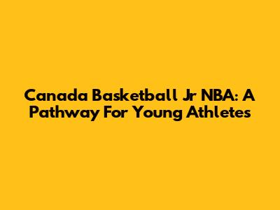 Canada Basketball Jr NBA: A Pathway For Young Athletes