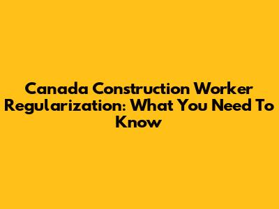 Canada Construction Worker Regularization: What You Need To Know