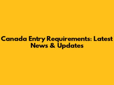 Canada Entry Requirements: Latest News & Updates
