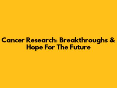 Cancer Research: Breakthroughs & Hope For The Future