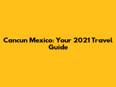 Cancun Mexico: Your 2021 Travel Guide