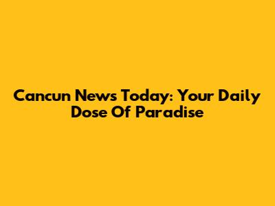 Cancun News Today: Your Daily Dose Of Paradise