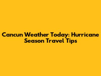 Cancun Weather Today: Hurricane Season Travel Tips