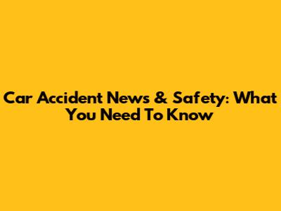 Car Accident News & Safety: What You Need To Know
