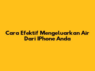 Cara Efektif Mengeluarkan Air Dari IPhone Anda