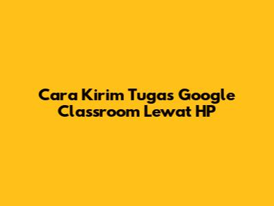 Cara Kirim Tugas Google Classroom Lewat HP