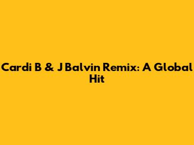 Cardi B & J Balvin Remix: A Global Hit