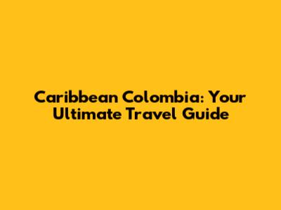 Caribbean Colombia: Your Ultimate Travel Guide