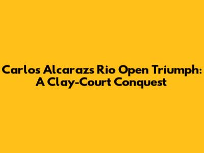 Carlos Alcaraz's Rio Open Triumph: A Clay-Court Conquest