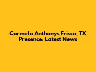 Carmelo Anthony's Frisco, TX Presence: Latest News
