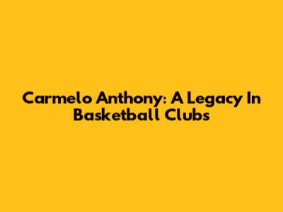 Carmelo Anthony: A Legacy In Basketball Clubs