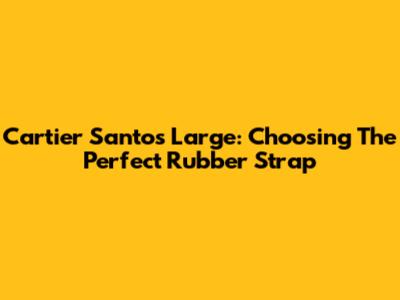 Cartier Santos Large: Choosing The Perfect Rubber Strap