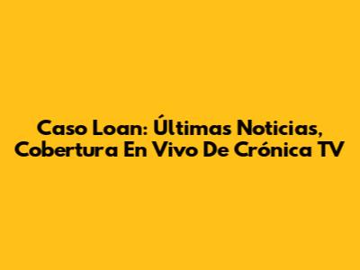 Caso Loan: Últimas Noticias, Cobertura En Vivo De Crónica TV