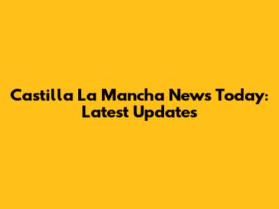 Castilla La Mancha News Today: Latest Updates