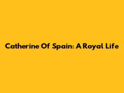 Catherine Of Spain: A Royal Life