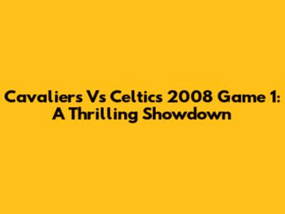 Cavaliers Vs Celtics 2008 Game 1: A Thrilling Showdown