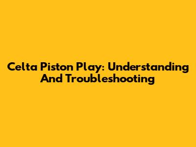 Celta Piston Play: Understanding And Troubleshooting