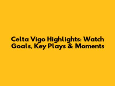 Celta Vigo Highlights: Watch Goals, Key Plays & Moments