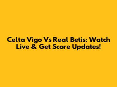 Celta Vigo Vs Real Betis: Watch Live & Get Score Updates!