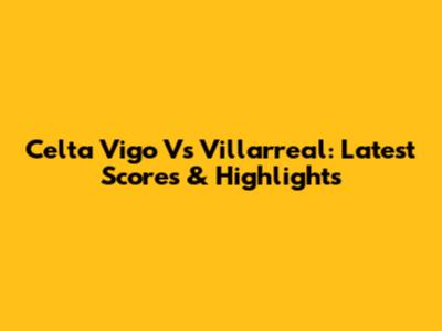 Celta Vigo Vs Villarreal: Latest Scores & Highlights