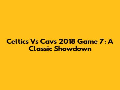 Celtics Vs Cavs 2018 Game 7: A Classic Showdown