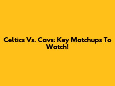 Celtics Vs. Cavs: Key Matchups To Watch!