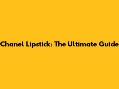 Chanel Lipstick: The Ultimate Guide