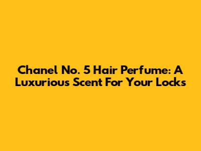 Chanel No. 5 Hair Perfume: A Luxurious Scent For Your Locks