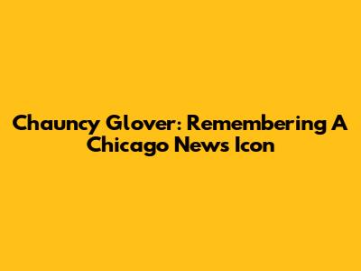 Chauncy Glover: Remembering A Chicago News Icon