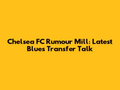 Chelsea FC Rumour Mill: Latest Blues Transfer Talk