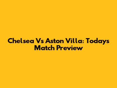 Chelsea Vs Aston Villa: Today's Match Preview