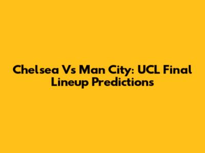 Chelsea Vs Man City: UCL Final Lineup Predictions