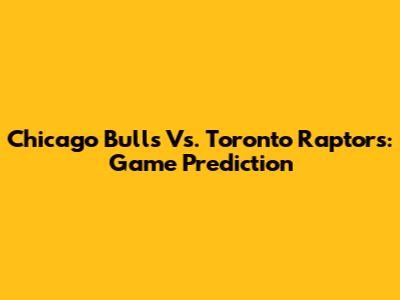 Chicago Bulls Vs. Toronto Raptors: Game Prediction