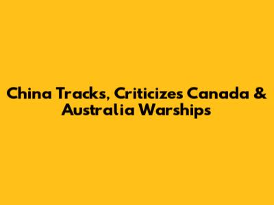 China Tracks, Criticizes Canada & Australia Warships