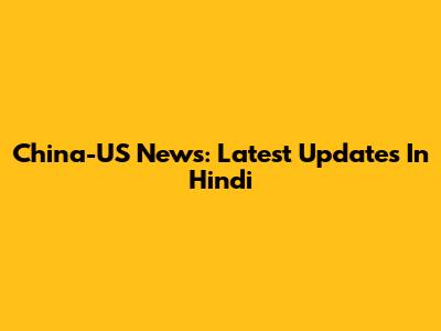 China-US News: Latest Updates In Hindi